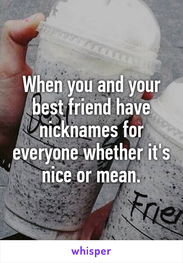 When you and your best friend have nicknames for everyone whether it's nice or mean.