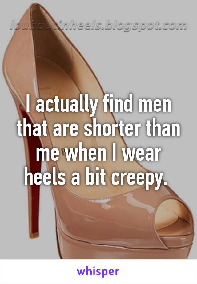 I actually find men that are shorter than me when I wear heels a bit creepy. 