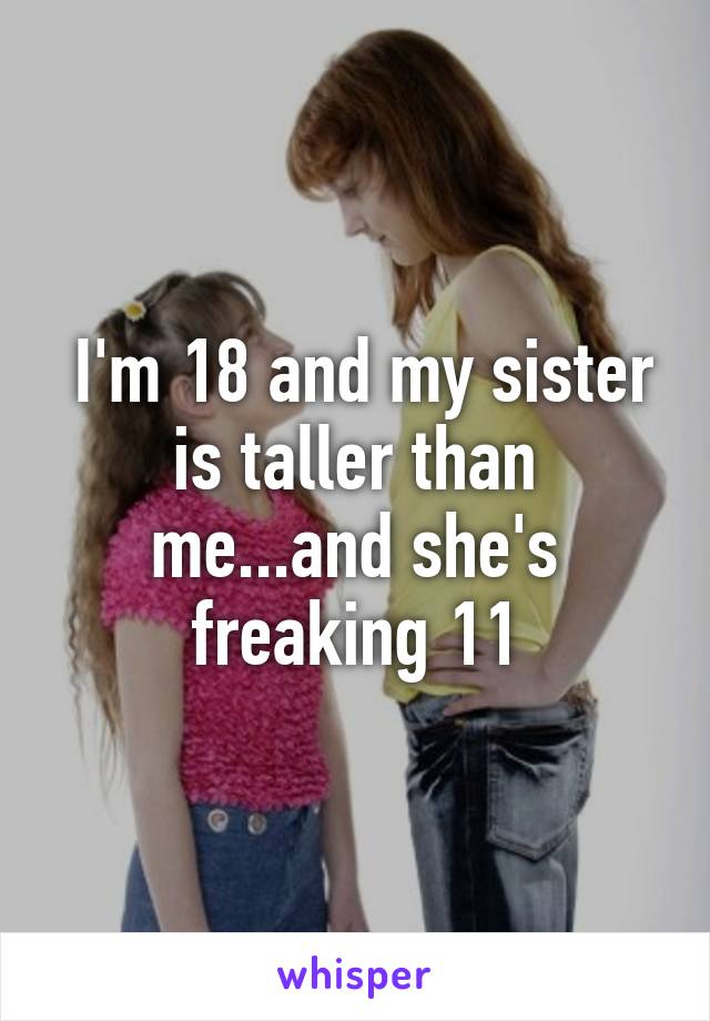  I'm 18 and my sister is taller than me...and she's freaking 11