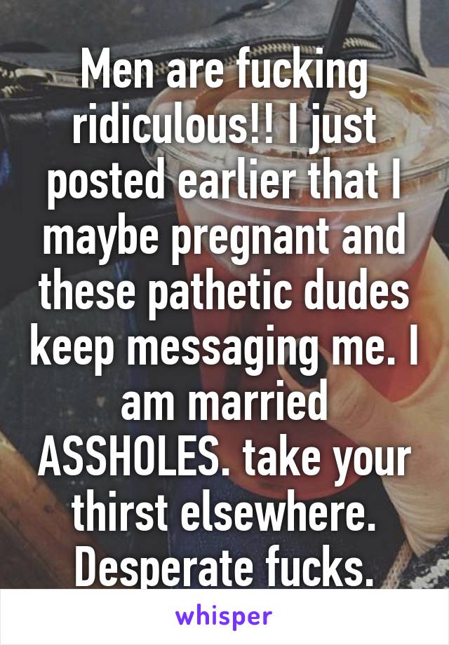 Men are fucking ridiculous!! I just posted earlier that I maybe pregnant and these pathetic dudes keep messaging me. I am married ASSHOLES. take your thirst elsewhere. Desperate fucks.