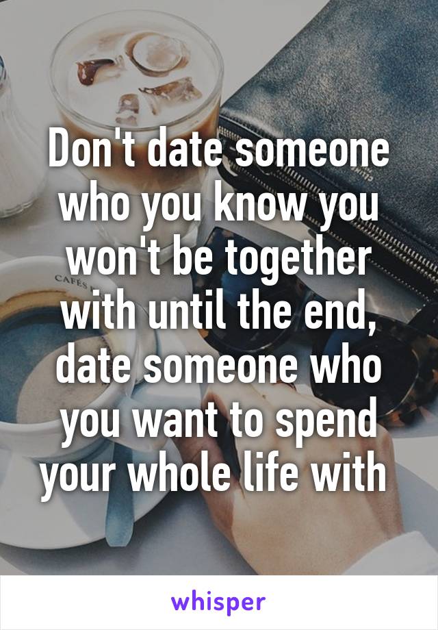 Don't date someone who you know you won't be together with until the end, date someone who you want to spend your whole life with 