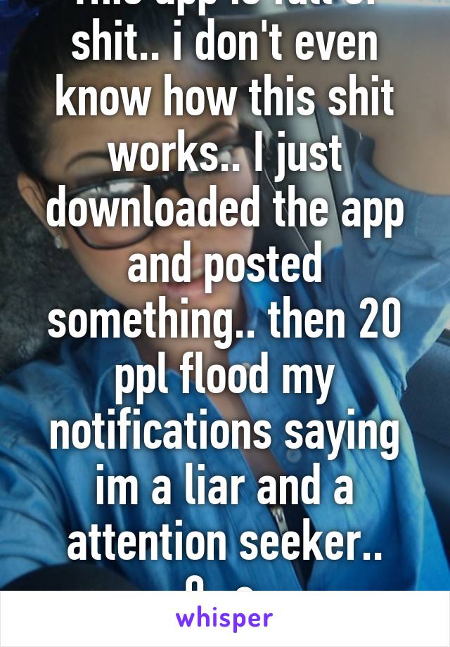 This app is full of shit.. i don't even know how this shit works.. I just downloaded the app and posted something.. then 20 ppl flood my notifications saying im a liar and a attention seeker.. 0_o 
