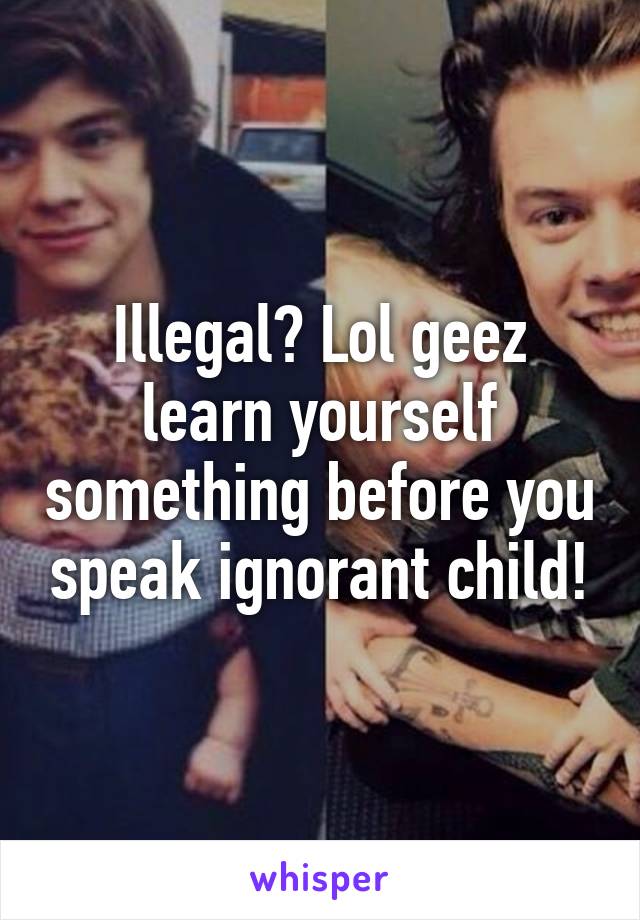 Illegal? Lol geez learn yourself something before you speak ignorant child!