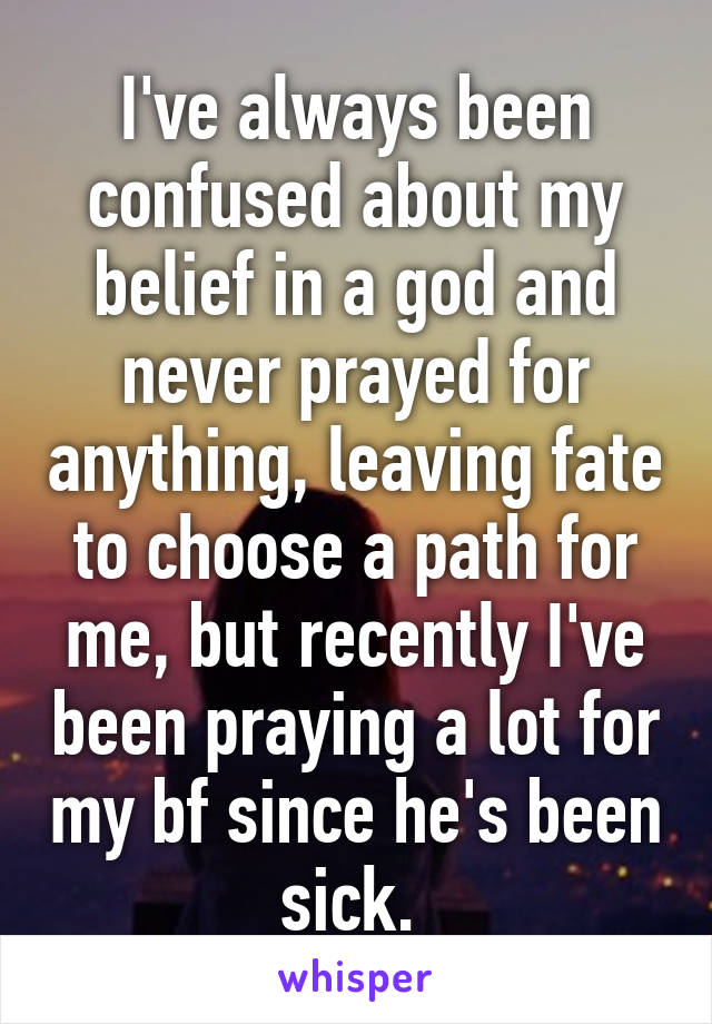 I've always been confused about my belief in a god and never prayed for anything, leaving fate to choose a path for me, but recently I've been praying a lot for my bf since he's been sick. 