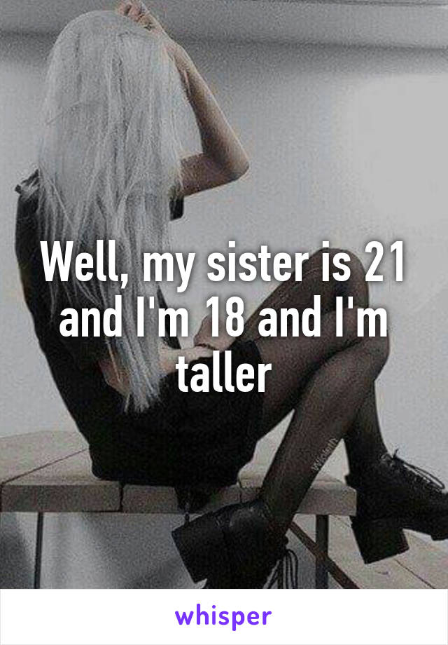 Well, my sister is 21 and I'm 18 and I'm taller