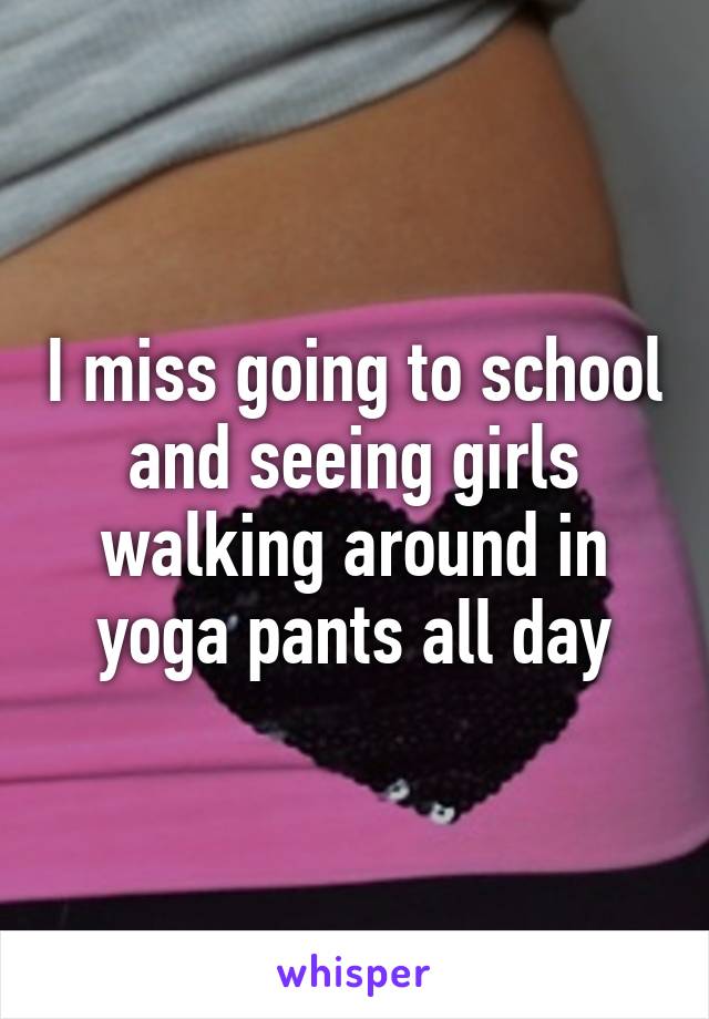 I miss going to school and seeing girls walking around in yoga pants all day