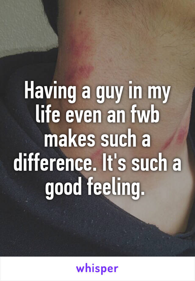 Having a guy in my life even an fwb makes such a difference. It's such a good feeling. 