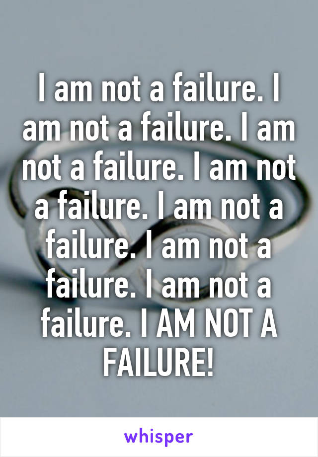 I am not a failure. I am not a failure. I am not a failure. I am not a failure. I am not a failure. I am not a failure. I am not a failure. I AM NOT A FAILURE!