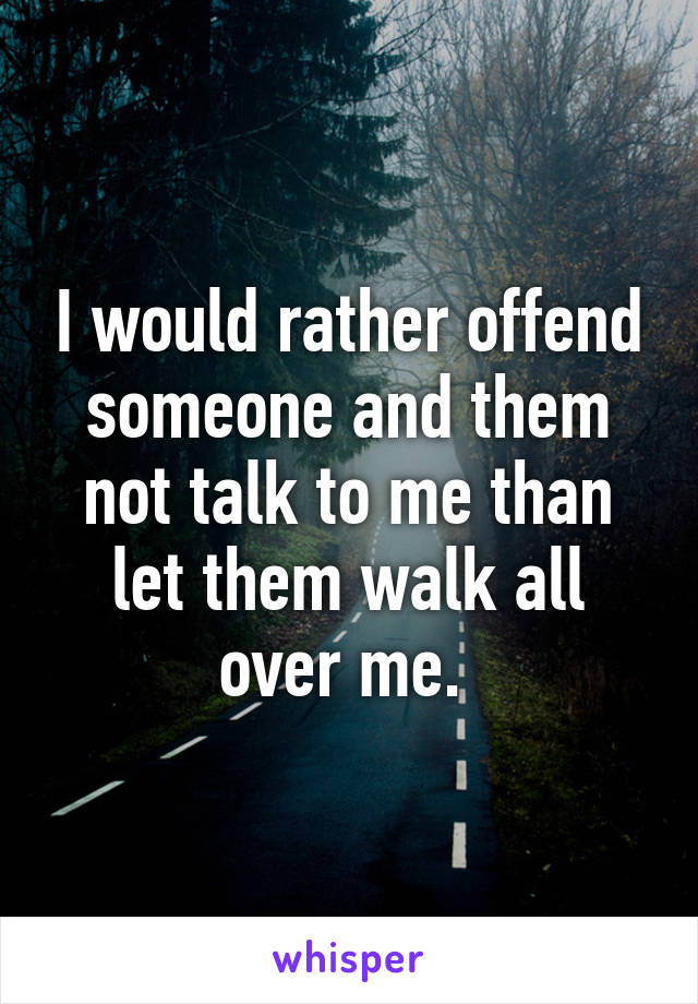 I would rather offend someone and them not talk to me than let them walk all over me. 