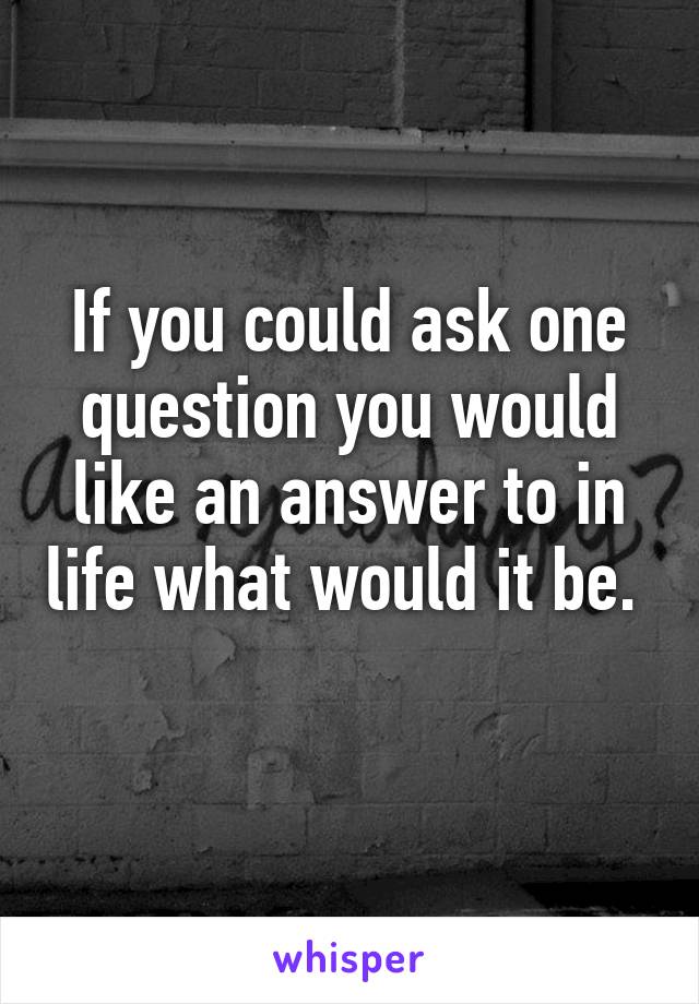 If you could ask one question you would like an answer to in life what would it be. 
