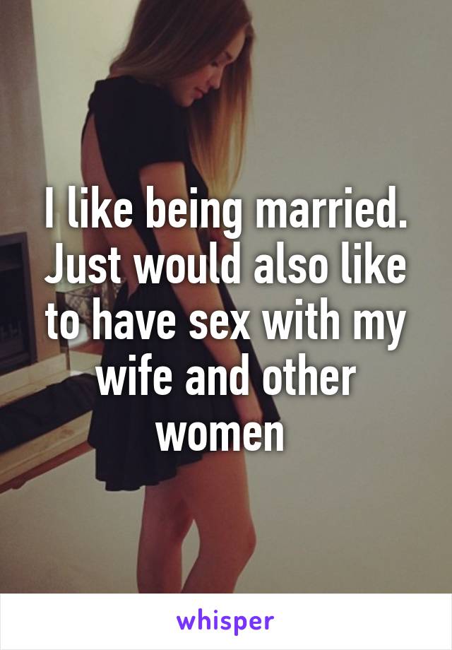 I like being married. Just would also like to have sex with my wife and other women 