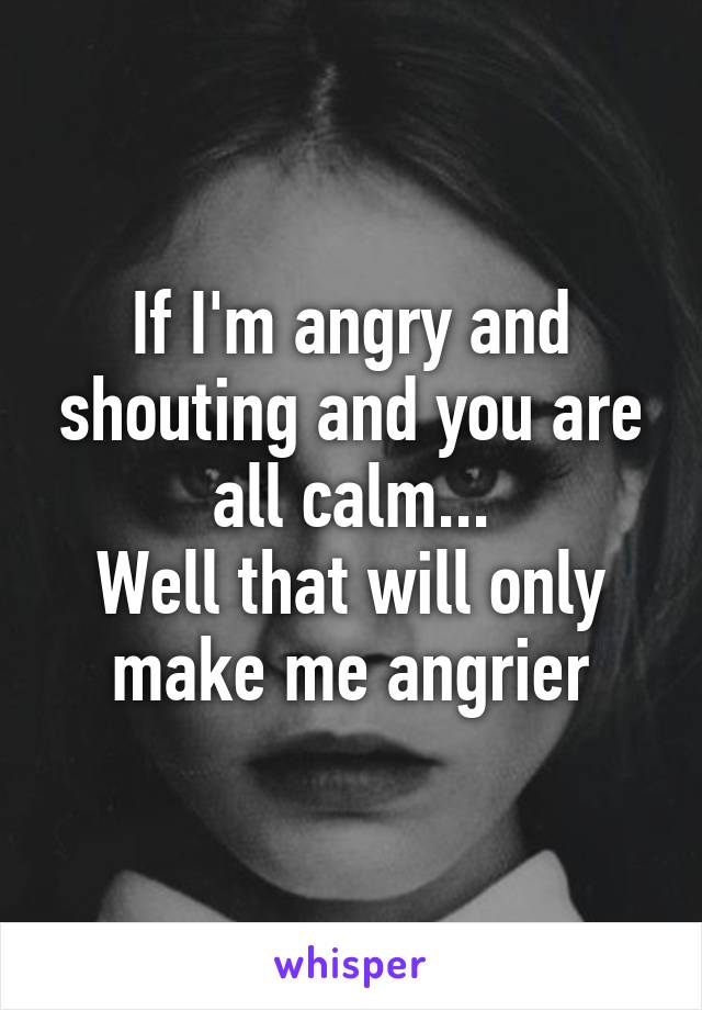 If I'm angry and shouting and you are all calm...
Well that will only make me angrier