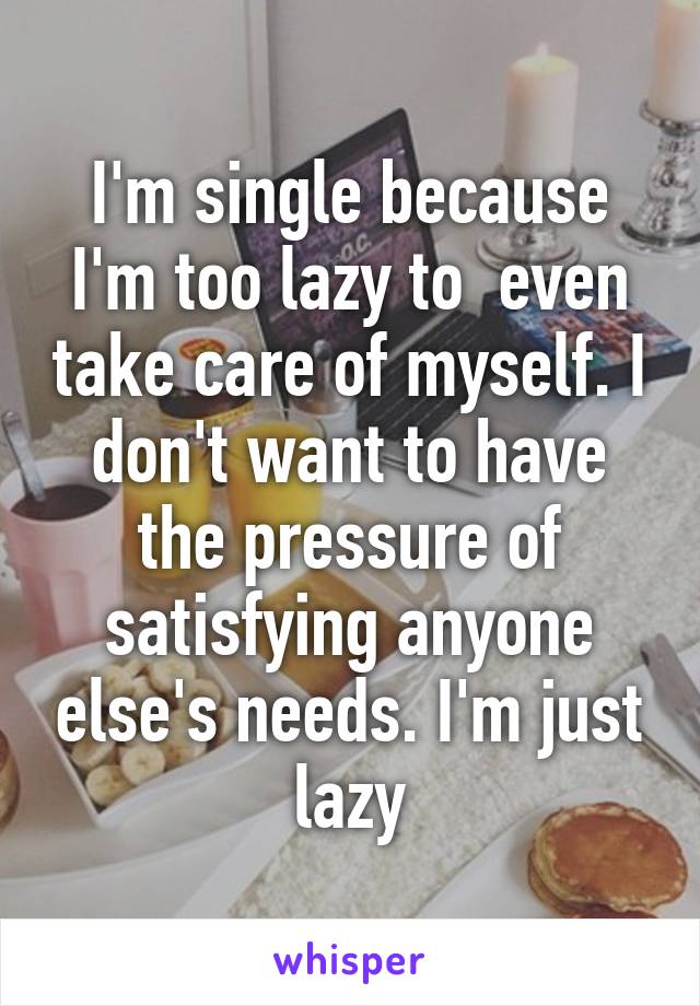 I'm single because I'm too lazy to  even take care of myself. I don't want to have the pressure of satisfying anyone else's needs. I'm just lazy