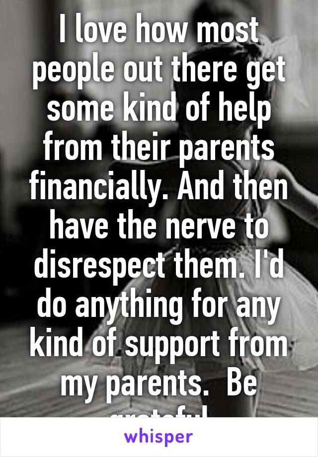 I love how most people out there get some kind of help from their parents financially. And then have the nerve to disrespect them. I'd do anything for any kind of support from my parents.  Be grateful