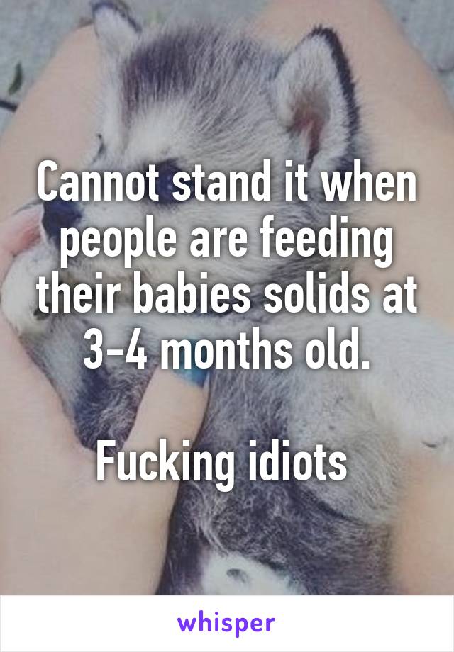 Cannot stand it when people are feeding their babies solids at 3-4 months old.

Fucking idiots 