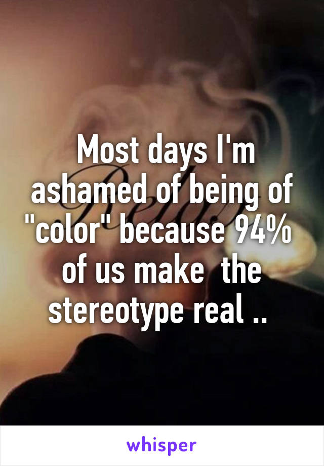  Most days I'm ashamed of being of "color" because 94%  of us make  the stereotype real .. 