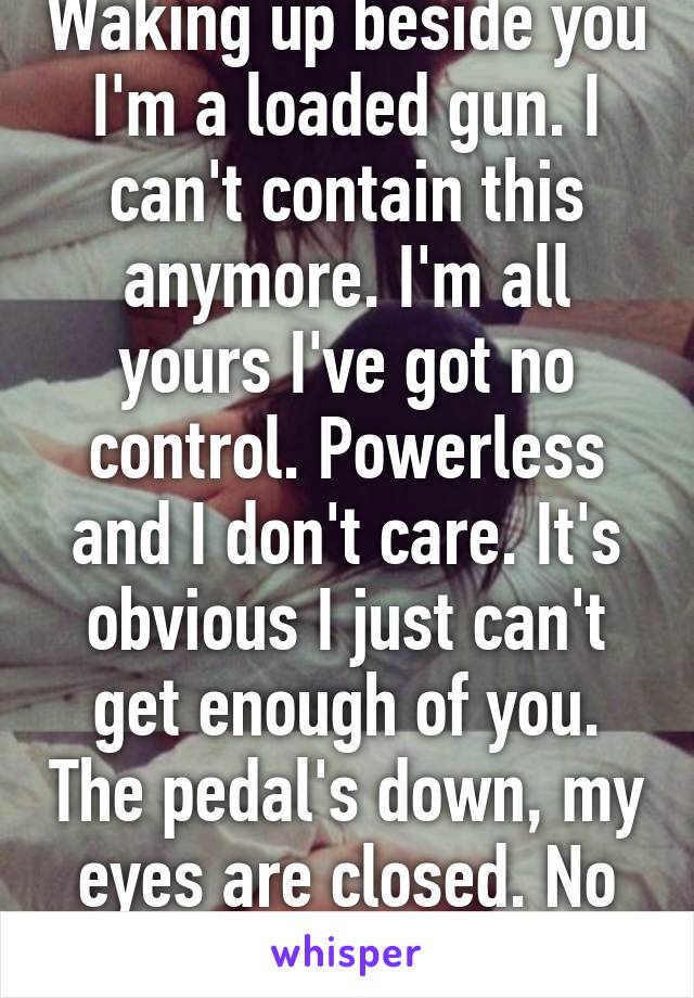 Waking up beside you I'm a loaded gun. I can't contain this anymore. I'm all yours I've got no control. Powerless and I don't care. It's obvious I just can't get enough of you. The pedal's down, my eyes are closed. No control!