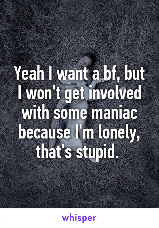 Yeah I want a bf, but I won't get involved with some maniac because I'm lonely, that's stupid. 