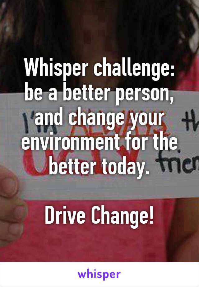 Whisper challenge: be a better person, and change your environment for the better today.

Drive Change!