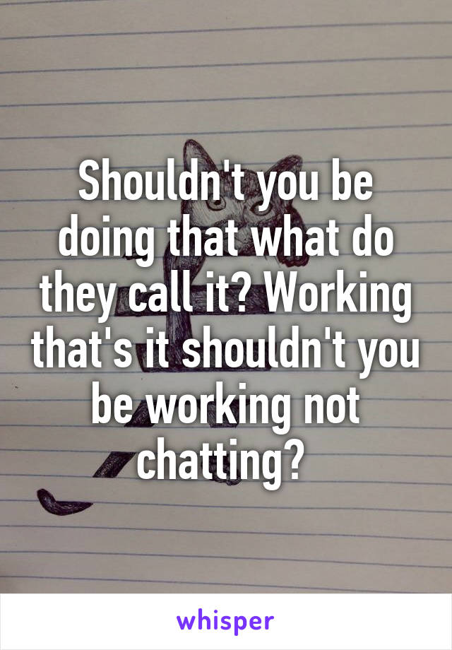 Shouldn't you be doing that what do they call it? Working that's it shouldn't you be working not chatting? 