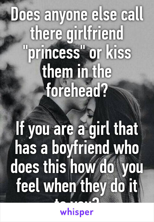 Does anyone else call there girlfriend "princess" or kiss them in the forehead?

If you are a girl that has a boyfriend who does this how do  you feel when they do it to you?