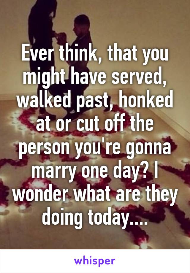 Ever think, that you might have served, walked past, honked at or cut off the person you're gonna marry one day? I wonder what are they doing today....