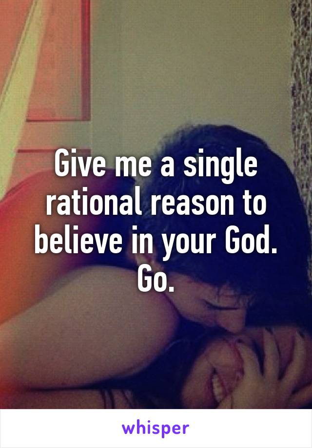 Give me a single rational reason to believe in your God. Go.