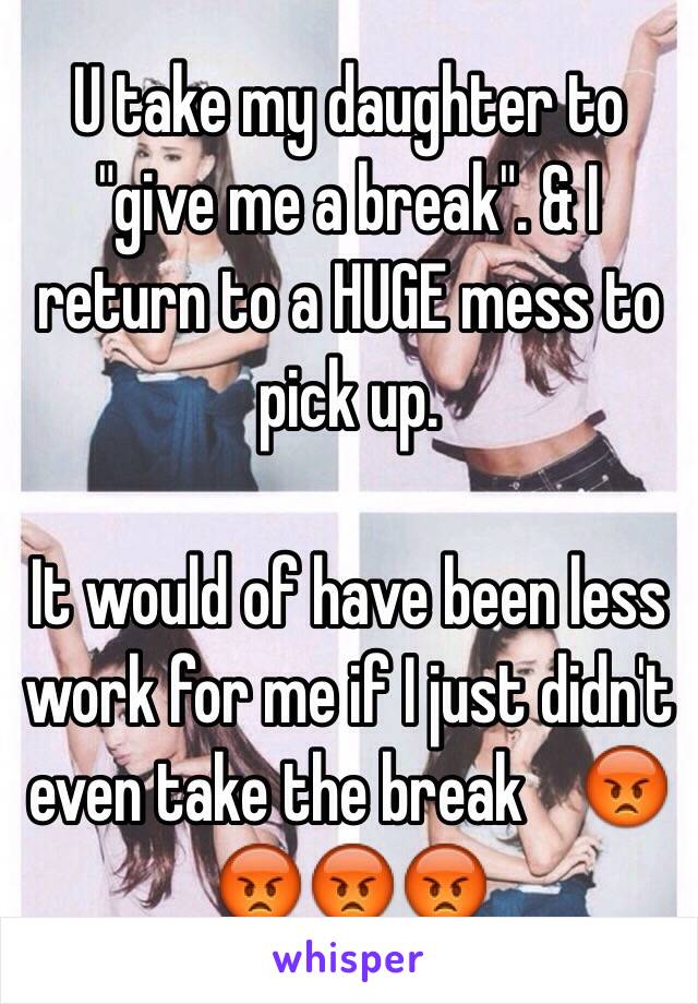 U take my daughter to "give me a break". & I return to a HUGE mess to pick up. 

It would of have been less work for me if I just didn't even take the break    😡😡😡😡