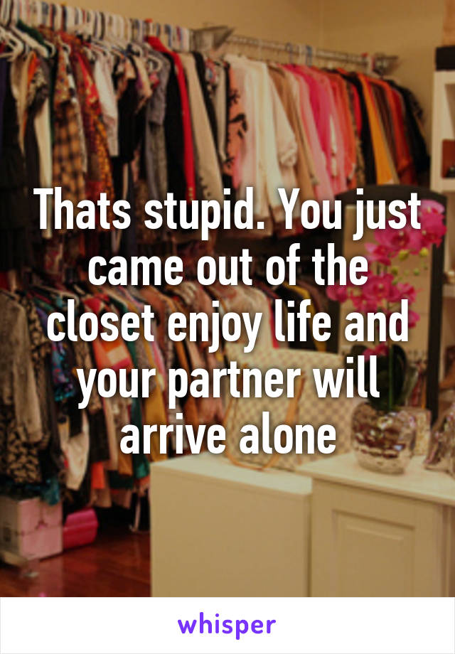 Thats stupid. You just came out of the closet enjoy life and your partner will arrive alone