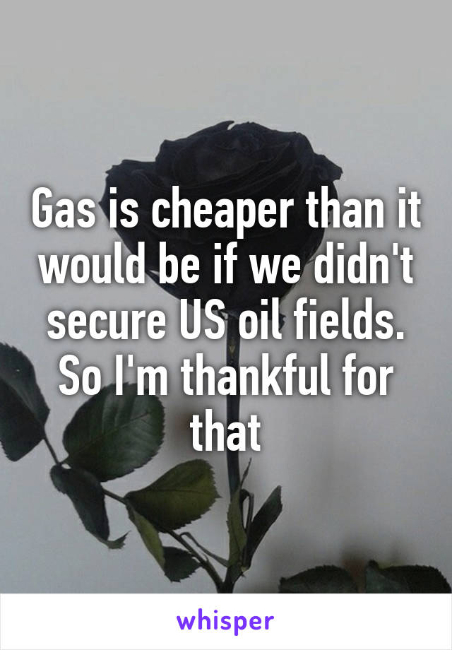 Gas is cheaper than it would be if we didn't secure US oil fields. So I'm thankful for that