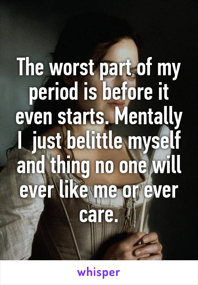 The worst part of my period is before it even starts. Mentally I  just belittle myself and thing no one will ever like me or ever care.