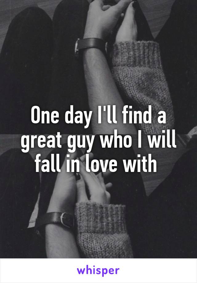 One day I'll find a great guy who I will fall in love with 