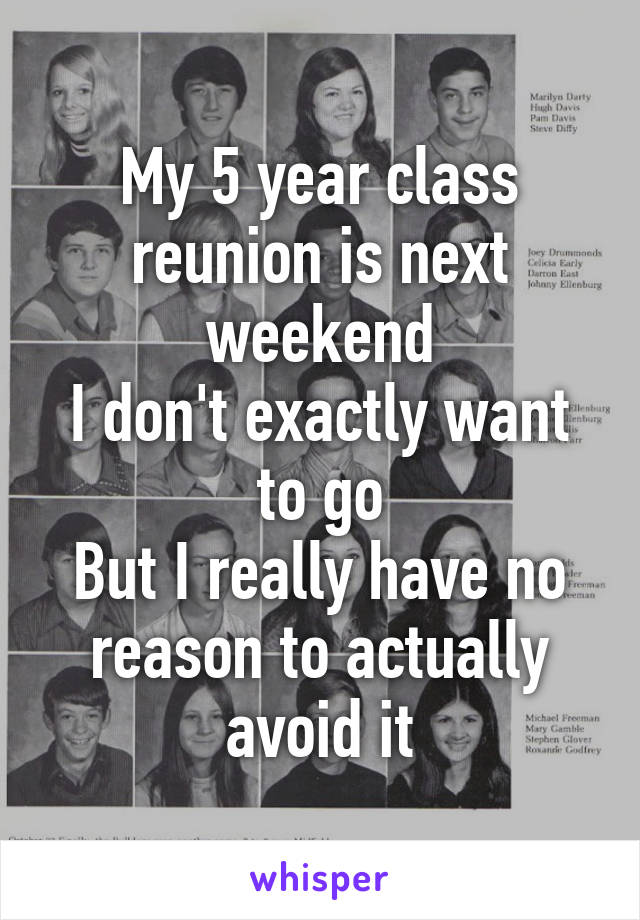 My 5 year class reunion is next weekend
I don't exactly want to go
But I really have no reason to actually avoid it