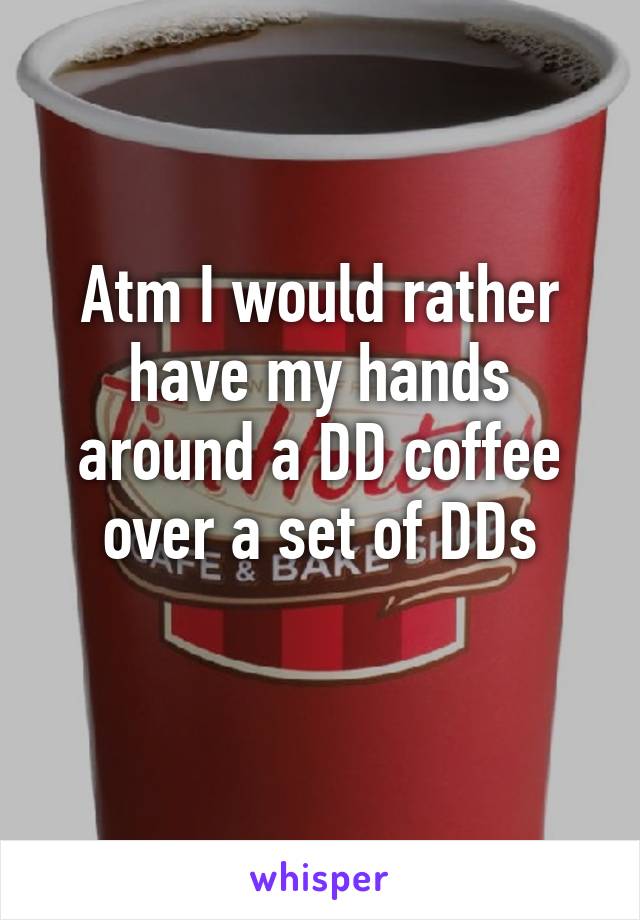 Atm I would rather have my hands around a DD coffee over a set of DDs
