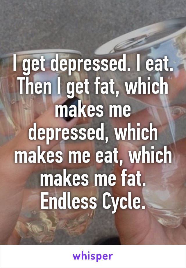 I get depressed. I eat.
Then I get fat, which makes me depressed, which makes me eat, which makes me fat.
Endless Cycle.