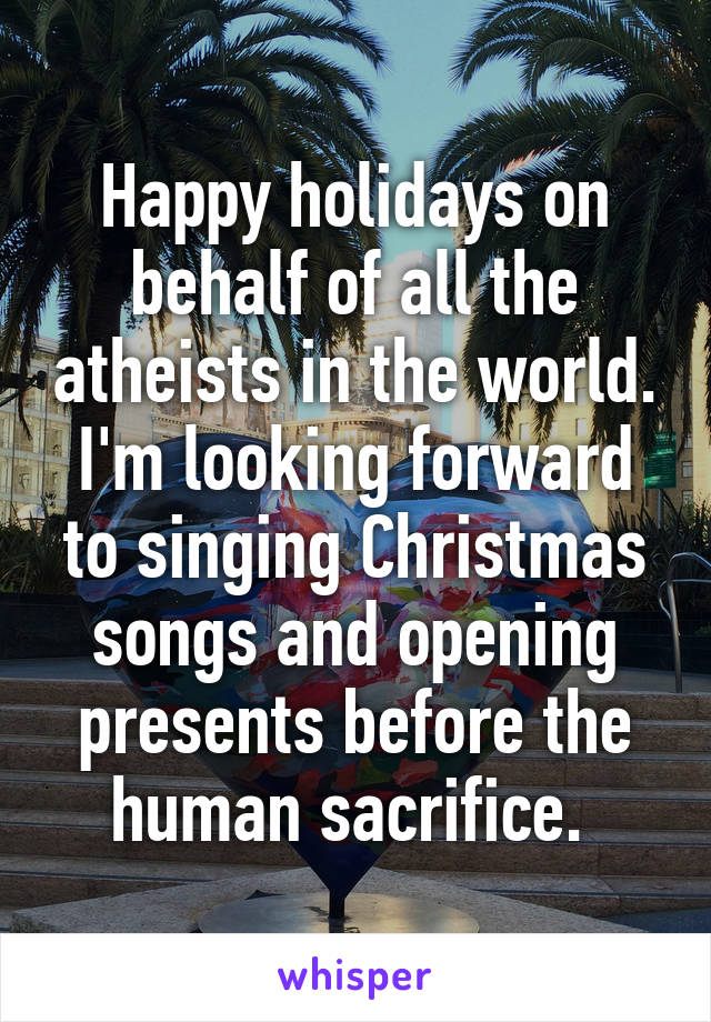 Happy holidays on behalf of all the atheists in the world. I'm looking forward to singing Christmas songs and opening presents before the human sacrifice. 