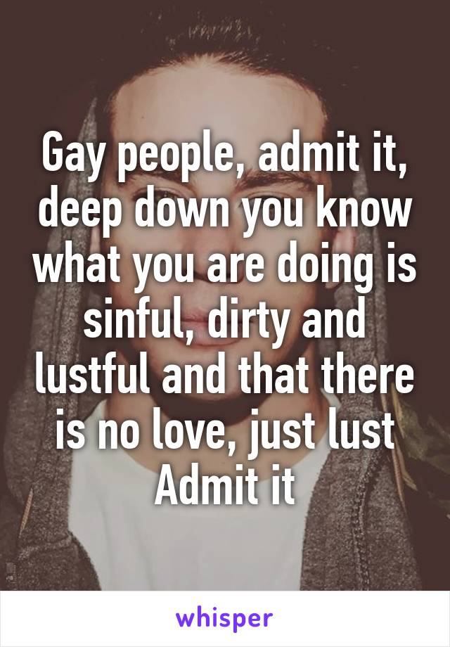 Gay people, admit it, deep down you know what you are doing is sinful, dirty and lustful and that there is no love, just lust
Admit it