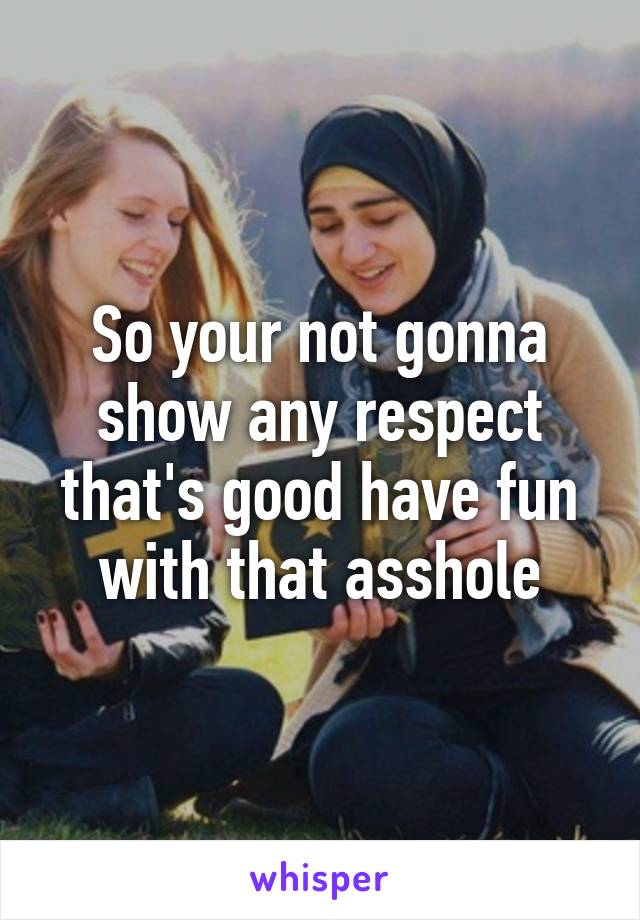 So your not gonna show any respect that's good have fun with that asshole