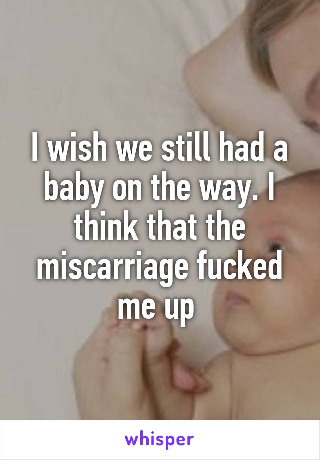 I wish we still had a baby on the way. I think that the miscarriage fucked me up 