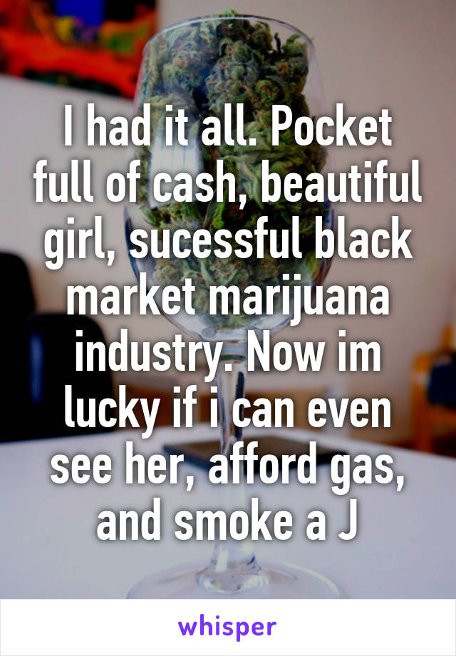 I had it all. Pocket full of cash, beautiful girl, sucessful black market marijuana industry. Now im lucky if i can even see her, afford gas, and smoke a J