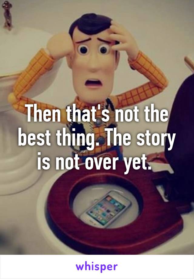 Then that's not the best thing. The story is not over yet. 