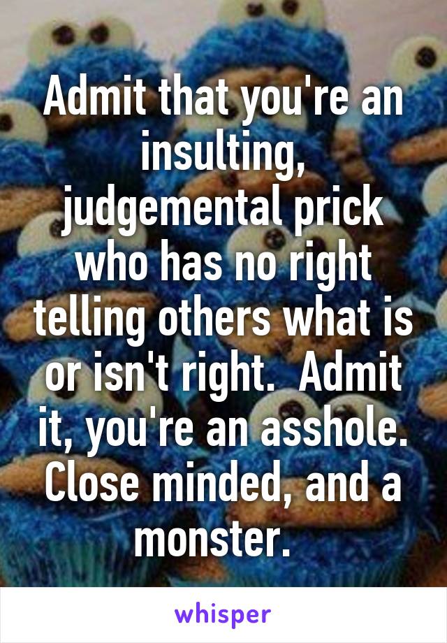 Admit that you're an insulting, judgemental prick who has no right telling others what is or isn't right.  Admit it, you're an asshole. Close minded, and a monster.  