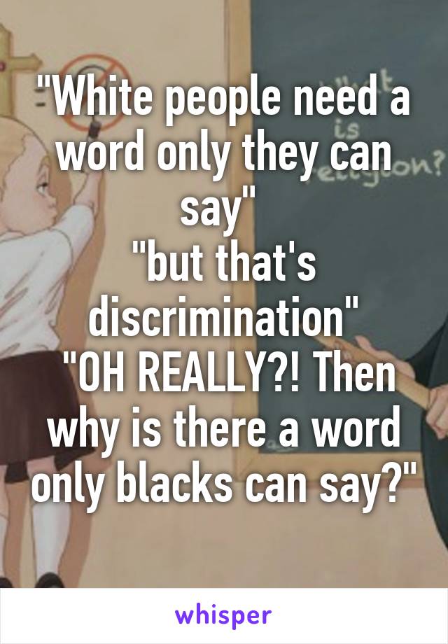 "White people need a word only they can say" 
"but that's discrimination"
 "OH REALLY?! Then why is there a word only blacks can say?"
