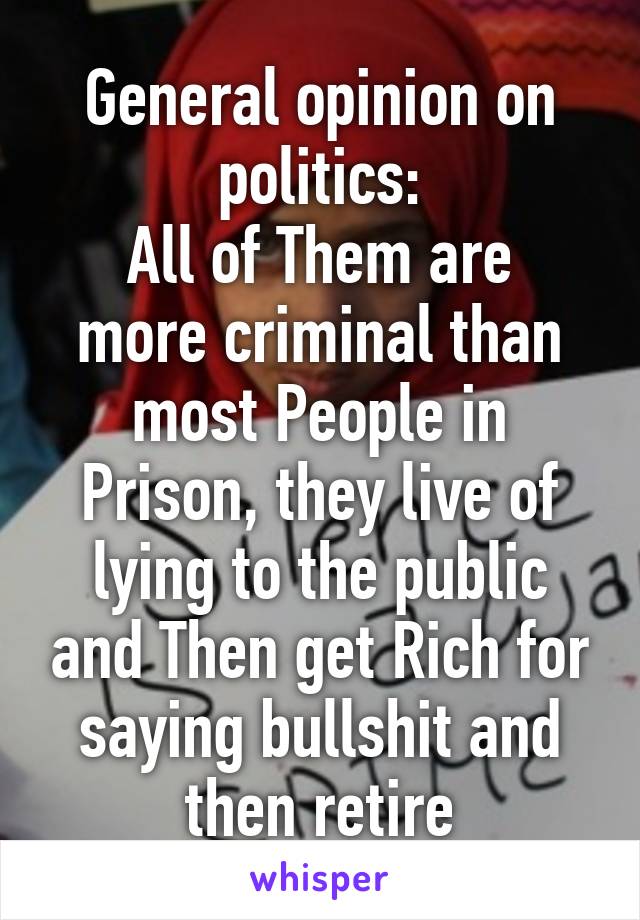 General opinion on politics:
All of Them are more criminal than most People in Prison, they live of lying to the public and Then get Rich for saying bullshit and then retire