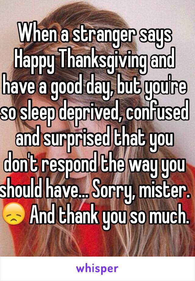 When a stranger says Happy Thanksgiving and have a good day, but you're so sleep deprived, confused and surprised that you don't respond the way you should have... Sorry, mister. 😞 And thank you so much.