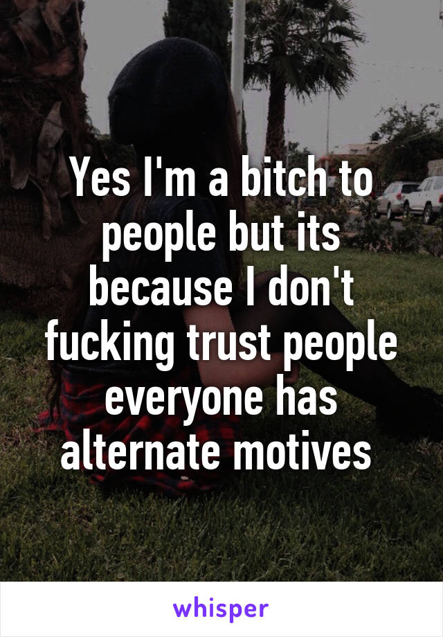 Yes I'm a bitch to people but its because I don't fucking trust people everyone has alternate motives 