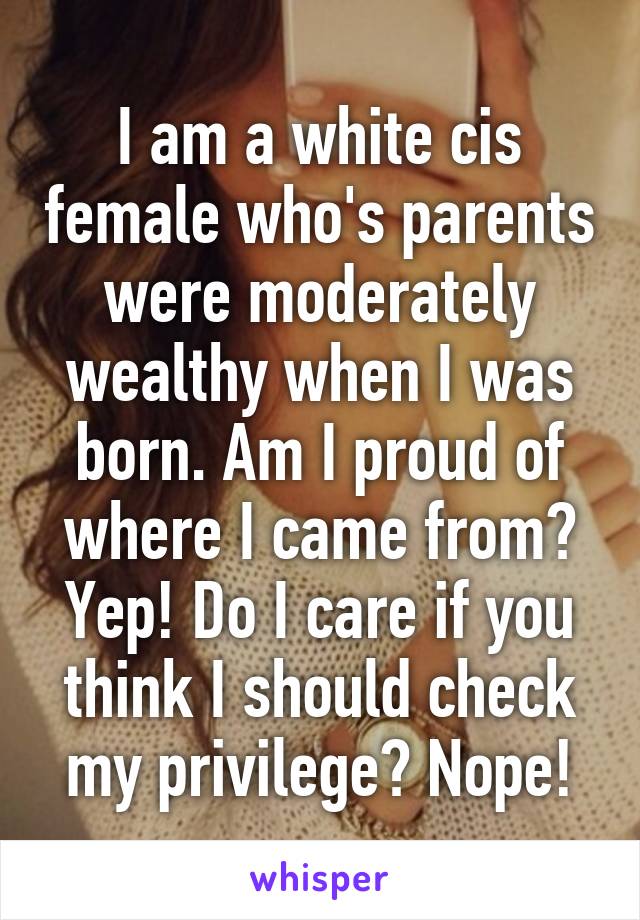 I am a white cis female who's parents were moderately wealthy when I was born. Am I proud of where I came from? Yep! Do I care if you think I should check my privilege? Nope!