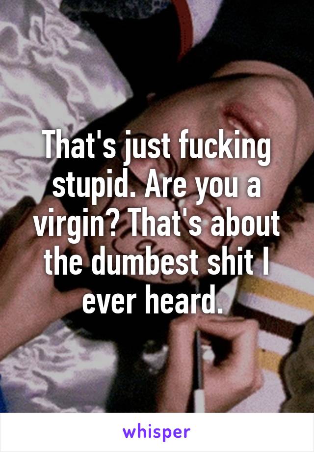 That's just fucking stupid. Are you a virgin? That's about the dumbest shit I ever heard. 