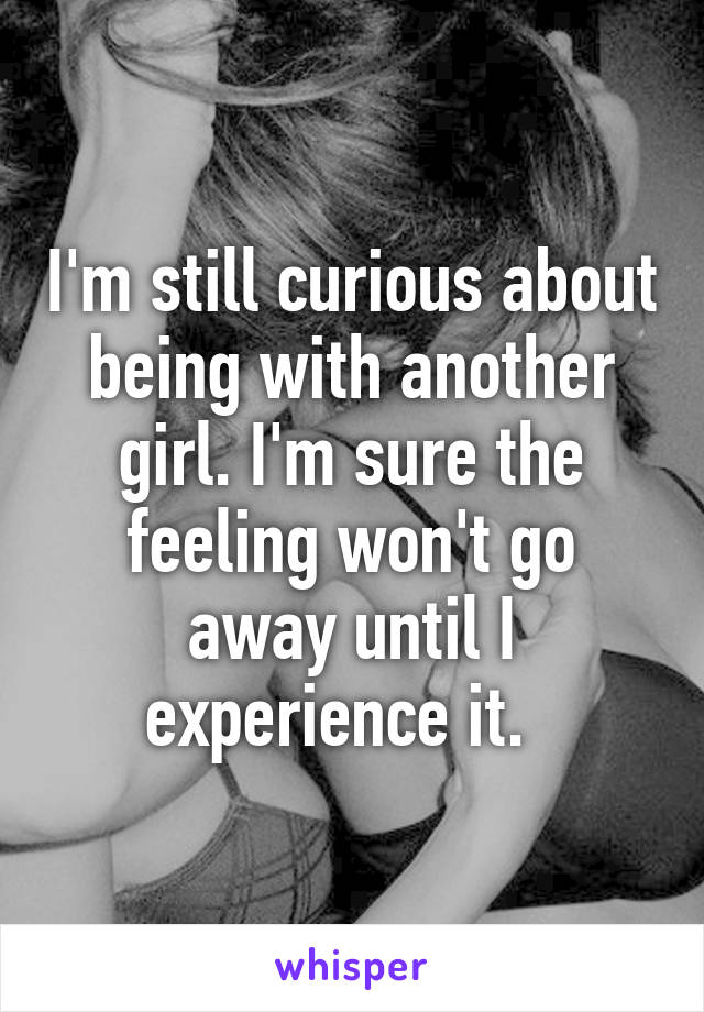 I'm still curious about being with another girl. I'm sure the feeling won't go away until I experience it.  