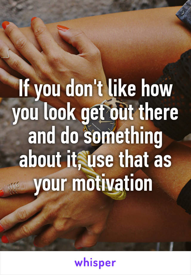 If you don't like how you look get out there and do something about it, use that as your motivation 